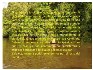 El estudio de la biodiversidad es de gran importancia
para poder comprender la relación que existe entre la
flora y fauna. Existen en nuestro planeta tierra una
gran variedad de vida de la cual podemos a prender
mucho. Pero debemos hallar la forma de asegurar la
vida de estos ecosistemas y pienso que una manera
será estudiar mas de cerca y mas profundamente la
biodiversidad que tenemos en nuestro país Colombia.
Debemos empezara estudiar la biodiversidad des
nuestra casa ya que contamos con ecosistemas y
especies hermosas a las cuales debemos ayudar ,
Y de esta manera poder extendernos por el resto del
mundo.
 