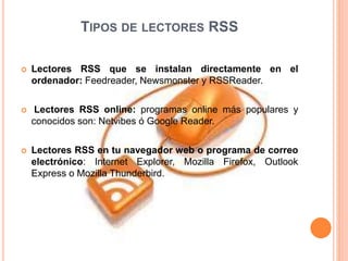 TIPOS DE LECTORES RSS
 Lectores RSS que se instalan directamente en el
ordenador: Feedreader, Newsmonster y RSSReader.
 Lectores RSS online: programas online más populares y
conocidos son: Netvibes ó Google Reader.
 Lectores RSS en tu navegador web o programa de correo
electrónico: Internet Explorer, Mozilla Firefox, Outlook
Express o Mozilla Thunderbird.
 