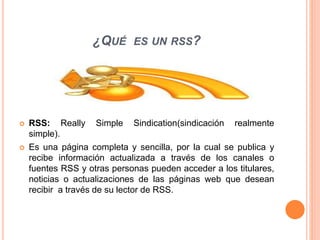 ¿QUÉ ES UN RSS?
 RSS: Really Simple Sindication(sindicación realmente
simple).
 Es una página completa y sencilla, por la cual se publica y
recibe información actualizada a través de los canales o
fuentes RSS y otras personas pueden acceder a los titulares,
noticias o actualizaciones de las páginas web que desean
recibir a través de su lector de RSS.
 