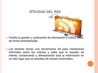UTILIDAD DEL RSS
 Facilita la gestión y publicación de información y noticia webs,
de forma estandarizada.
 Los lectores tienen una herramienta útil para mantenerse
informado sobre las noticias y webs que le resultan de
interés, conservando y almacenando toda la información en
un solo lugar que se actualiza de manera automática.
 