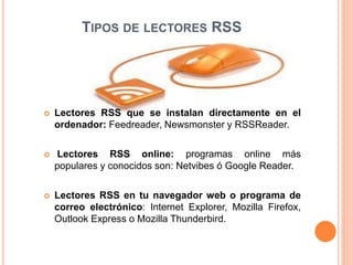 TIPOS DE LECTORES RSS
 Lectores RSS que se instalan directamente en el
ordenador: Feedreader, Newsmonster y RSSReader.
 Lectores RSS online: programas online más
populares y conocidos son: Netvibes ó Google Reader.
 Lectores RSS en tu navegador web o programa de
correo electrónico: Internet Explorer, Mozilla Firefox,
Outlook Express o Mozilla Thunderbird.
 
