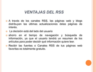 VENTAJAS DEL RSS
 A través de los canales RSS, las páginas web y blogs
distribuyen las últimas actualizaciones delas páginas de
interés.
 La decisión está del lado del usuario
 ahorro en el tiempo de navegación y búsqueda de
información, ya que el usuario tendrá un resumen de los
artículos para poder decidir qué información quiere leer.
 Recibir las fuentes o Canales RSS de tus páginas web
favoritas es totalmente gratuito.
 