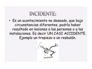 • Es un acontecimiento no deseado, que bajo
    circunstancias diferentes, podría haber
  resultado en lesiones a las personas o a las
instalaciones. Es decir UN CASI ACCIDENTE.
       Ejemplo un tropiezo o un resbalón.
 