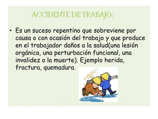 • Es un suceso repentino que sobreviene por
  causa o con ocasión del trabajo y que produce
  en el trabajador daños a la salud(una lesión
  orgánica, una perturbación funcional, una
  invalidez o la muerte). Ejemplo herida,
  fractura, quemadura.
 