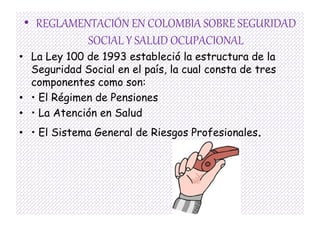 • REGLAMENTACIÓN EN COLOMBIA SOBRE SEGURIDAD
          SOCIAL Y SALUD OCUPACIONAL
• La Ley 100 de 1993 estableció la estructura de la
  Seguridad Social en el país, la cual consta de tres
  componentes como son:
• • El Régimen de Pensiones
• • La Atención en Salud
• • El Sistema General de Riesgos Profesionales.
 