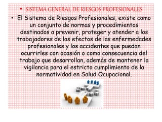 • SISTEMA GENERAL DE RIESGOS PROFESIONALES
• El Sistema de Riesgos Profesionales, existe como
       un conjunto de normas y procedimientos
   destinados a prevenir, proteger y atender a los
  trabajadores de los efectos de las enfermedades
      profesionales y los accidentes que puedan
    ocurrirles con ocasión o como consecuencia del
   trabajo que desarrollan, además de mantener la
     vigilancia para el estricto cumplimiento de la
          normatividad en Salud Ocupacional.
 