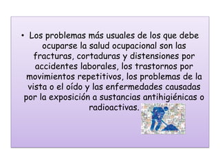 • Los problemas más usuales de los que debe
      ocuparse la salud ocupacional son las
    fracturas, cortaduras y distensiones por
    accidentes laborales, los trastornos por
  movimientos repetitivos, los problemas de la
  vista o el oído y las enfermedades causadas
 por la exposición a sustancias antihigiénicas o
                   radioactivas.
 