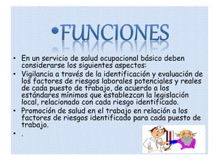 • En un servicio de salud ocupacional básico deben
  considerarse los siguientes aspectos:
• Vigilancia a través de la identificación y evaluación de
  los factores de riesgos laborales potenciales y reales
  de cada puesto de trabajo, de acuerdo a los
  estándares mínimos que establezcan la legislación
  local, relacionado con cada riesgo identificado.
• Promoción de salud en el trabajo en relación a los
  factores de riesgos identificado para cada puesto de
  trabajo.
• .
 