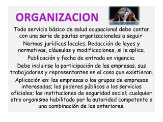Todo servicio básico de salud ocupacional debe contar
    con una serie de pautas organizacionales a seguir:
      Normas jurídicas locales. Redacción de leyes y
   normativas, cláusulas y modificaciones, si le aplica.
        Publicación y fecha de entrada en vigencia.
   Debe incluirse la participación de las empresas, sus
trabajadores y representantes en el caso que existieran.
  Aplicación en: las empresas o los grupos de empresas
     interesadas; los poderes públicos o los servicios
oficiales; las instituciones de seguridad social; cualquier
otro organismo habilitado por la autoridad competente o
            una combinación de los anteriores.
 