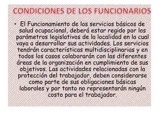 • El Funcionamiento de los servicios básicos de
  salud ocupacional, deberá estar regido por los
 parámetros legislativos de la localidad en la cual
 vaya a desarrollar sus actividades. Los servicios
 tendrán características multidisciplinarias y en
  todos los casos colaborarán con las diferentes
 áreas de la organización en cumplimiento de sus
   objetivos. Las actividades relacionadas con la
  protección del trabajador, deben considerarse
      como parte de sus obligaciones básicas
  laborales y por tanto no representarán ningún
             costo para el trabajador.
 