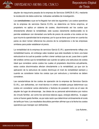 XI
alquiler de maquinaria pesada de la empresa de Servicios GARCÍA E.I.R.L mediante
la recolección de datos sobre las indicadas variables de investigación.
Las conclusiones a que se ha llegado han sido las siguientes: Los costos operativos
de la empresa de servicios García E.I.R.L se determina en forma empírica, el
propietario no aplica un sistema de costeo, discriminando así los costos que
directamente afectan la rentabilidad, este suceso claramente desfavorable no le
permite establecer con idoneidad una tarifa de precio de acorde a los costos en los
que incurre la operatividad de la empresa; por lo que se tiene que tomar en cuenta los
pares es decir toman referencia los precios de la competencia o de las empresas
similares para poder establecer el precio.
La rentabilidad de la empresa de servicios García E.I.R.L aparentemente refleja una
rentabilidad buena, sin embargo cabe recalcar que este resultado no tiene una base
estructural en la cual se puedan confiar o tener certeza que es así, pues bien a partir
del análisis vemos que la rentabilidad cae cuando se aplica una estructura de costos
ideal que considera varios costos los cuales el propietario discrimina actualmente,
estos costos discriminados afectan directamente a la rentabilidad, ya que con la
aplicación de la estructura de costos disminuye el nivel de rentabilidad siempre y
cuando se consideren todos los costos que por estructura y normativa se deben
considerar.
Las características de los costos de operación de la empresa de Servicios García
E.I.R.L, son deficientes, sin nivel técnico ni criterio contable porque determinan sus
costos sin considerar varios elementos o factores de posesión como es el caso de
alquiler de lugar de almacenaje , las dietas de su personal administrativo por motivo
de vínculo familiar, así como los servicios básicos agua, energía eléctrica, lo pagan
como si fueran gasto familiar, es por esta razón que determinan erróneamente el costo
de tarifa por hora. Los resultados discutidos permiten afirmar que a la fecha los costos
operativos que manejan son deficientes.
Loa Autores .
 
