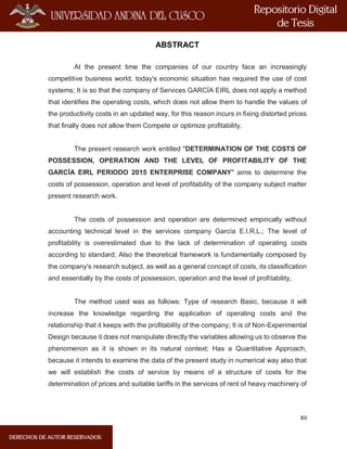 XII
ABSTRACT
At the present time the companies of our country face an increasingly
competitive business world, today's economic situation has required the use of cost
systems; It is so that the company of Services GARCÍA EIRL does not apply a method
that identifies the operating costs, which does not allow them to handle the values of
the productivity costs in an updated way, for this reason incurs in fixing distorted prices
that finally does not allow them Compete or optimize profitability.
The present research work entitled "DETERMINATION OF THE COSTS OF
POSSESSION, OPERATION AND THE LEVEL OF PROFITABILITY OF THE
GARCÍA EIRL PERIODO 2015 ENTERPRISE COMPANY" aims to determine the
costs of possession, operation and level of profitability of the company subject matter
present research work.
The costs of possession and operation are determined empirically without
accounting technical level in the services company García E.I.R.L.; The level of
profitability is overestimated due to the lack of determination of operating costs
according to standard; Also the theoretical framework is fundamentally composed by
the company's research subject, as well as a general concept of costs, its classification
and essentially by the costs of possession, operation and the level of profitability,
The method used was as follows: Type of research Basic, because it will
increase the knowledge regarding the application of operating costs and the
relationship that it keeps with the profitability of the company; It is of Non-Experimental
Design because it does not manipulate directly the variables allowing us to observe the
phenomenon as it is shown in its natural context; Has a Quantitative Approach,
because it intends to examine the data of the present study in numerical way also that
we will establish the costs of service by means of a structure of costs for the
determination of prices and suitable tariffs in the services of rent of heavy machinery of
 