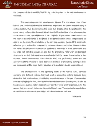 XIII
the company of Services GARCÍA EIRL by collecting data on the indicated research
variables.
The conclusions reached have been as follows: The operational costs of the
García EIRL service company are determined empirically, the owner does not apply a
costing system, thus discriminating the costs that directly affect the profitability, this
event clearly Unfavorable does not allow it to suitably establish a price rate according
to the costs incurred by the operation of the company; So you have to take into account
the peers ie take reference to the prices of the competition or similar companies to be
able to set the price. The profitability of the services company García EIRL apparently
reflects a good profitability, however it is necessary to emphasize that this result does
not have a structural base in which it is possible to be trusted or to be certain that it is
so, since well from the analysis we see that the profitability Falls when an ideal cost
structure is applied that considers several costs that the owner discriminates at the
moment, these discriminated costs directly affect the profitability, since with the
application of the structure of costs decreases the level of profitability as long as they
are considered all The costs that by structure and regulation should be considered.
The characteristics of the operating costs of the García EIRL services
company are deficient, without technical level or accounting criteria because they
determine their costs without considering several elements or factors of possession
such as storage space rent, Their administrative staff because of family ties, as well as
basic services such as water, electricity, pay as if they were family expenses, is for this
reason that erroneously determine the cost of hourly rate. The results discussed allow
us to affirm that to date the operating costs they handle are deficient.
The Authors
.
 