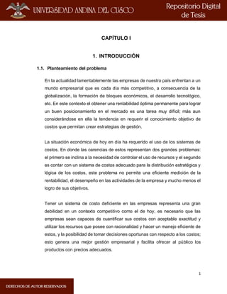 1
CAPÍTULO I
1. INTRODUCCIÓN
1.1. Planteamiento del problema
En la actualidad lamentablemente las empresas de nuestro país enfrentan a un
mundo empresarial que es cada día más competitivo, a consecuencia de la
globalización, la formación de bloques económicos, el desarrollo tecnológico,
etc. En este contexto el obtener una rentabilidad óptima permanente para lograr
un buen posicionamiento en el mercado es una tarea muy difícil; más aun
considerándose en ella la tendencia en requerir el conocimiento objetivo de
costos que permitan crear estrategias de gestión.
La situación económica de hoy en día ha requerido el uso de los sistemas de
costos. En donde las carencias de estos representan dos grandes problemas:
el primero se inclina a la necesidad de controlar el uso de recursos y el segundo
es contar con un sistema de costos adecuado para la distribución estratégica y
lógica de los costos, este problema no permite una eficiente medición de la
rentabilidad, el desempeño en las actividades de la empresa y mucho menos el
logro de sus objetivos.
Tener un sistema de costo deficiente en las empresas representa una gran
debilidad en un contexto competitivo como el de hoy, es necesario que las
empresas sean capaces de cuantificar sus costos con aceptable exactitud y
utilizar los recursos que posee con racionalidad y hacer un manejo eficiente de
estos, y la posibilidad de tomar decisiones oportunas con respecto a los costos;
esto genera una mejor gestión empresarial y facilita ofrecer al público los
productos con precios adecuados.
 