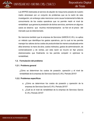 2
Las MYPES dedicadas al servicio de alquiler de maquinaria pesada de nuestro
medio atraviesan por un conjunto de problemas que es la razón de esta
investigación; sin embargo cabe mencionar como causa fundamental la falta de
conocimiento de los costos operativos que no permite medir el nivel de
rentabilidad que genera la prestación de dichos servicios, asimismo en algunos
casos se observa que muchos microempresarios se fían en el precio del
mercado que es distorsionado.
Se menciona también que la empresa de Servicios GARCÍA E.I.R.L no aplica
un método que identifique los gastos operativos, por lo cual no les permite
manejar los valores de los costos de productividad de manera actualizada entre
ellos tenemos: la mano de obra, costos indirectos, gastos de administración, de
comercialización y de ventas, por esta razón se incurre en fijar precios
distorsionados que finalmente no les permite competir ni optimizar la
rentabilidad.
1.2. Formulación del problema
1.2.1. Problema general
¿Cómo se determinan los costos de posesión, operación y el nivel de
rentabilidad de la empresa de Servicios García E.I.R.L Periodo 2015?
1.2.2. Problemas específicos
a. ¿Cómo se determinan los costos de posesión y operación de la
empresa de Servicios García E.I.R.L Periodo 2015?
b. ¿Cuál es el nivel de rentabilidad de la empresa de Servicios García
E.I.R.L Periodo 2015?
 