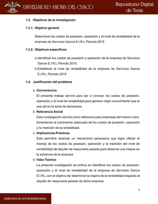 3
1.3. Objetivos de la investigación
1.3.1. Objetivo general
Determinar los costos de posesión, operación y el nivel de rentabilidad de la
empresa de Servicios García E.I.R.L Periodo 2015
1.3.2. Objetivos específicos
a.Identificar los costos de posesión y operación de la empresa de Servicios
García E.I.R.L Periodo 2015.
b.Establecer el nivel de rentabilidad de la empresa de Servicios García
E.I.R.L Periodo 2015
1.4. Justificación del problema
a. Conveniencia
El presente trabajo servirá para dar a conocer los costos de posesión,
operación y el nivel de rentabilidad para generar mejor conocimiento que le
sea útil en la toma de decisiones.
b. Relevancia Social
Esta investigación servirá como referencia para empresas del mismo rubro,
fomentando el crecimiento adecuado de los costos de posesión, operación
y la medición de la rentabilidad.
c. Implicancias Prácticas
Esta permitirá alcanzar un mecanismo persuasivo que logre utilizar el
manejo de los costos de posesión, operación y la medición del nivel de
rentabilidad del alquiler de maquinaria pesada para observar una mejora en
la solvencia de la empresa
d. Valor Teórico
La presente investigación se enfoca en identificar los costos de posesión,
operación y el nivel de rentabilidad de la empresa de Servicios García
E.I.R.L con el objetivo de determinar la mejora de la rentabilidad respecto al
alquiler de maquinaria pesada de dicha empresa.
 
