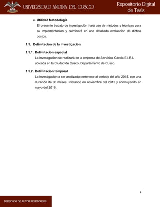 4
e. Utilidad Metodología
El presente trabajo de investigación hará uso de métodos y técnicas para
su implementación y culminará en una detallada evaluación de dichos
costos.
1.5. Delimitación de la investigación
1.5.1. Delimitación espacial
La investigación se realizará en la empresa de Servicios García E.I.R.L
ubicada en la Ciudad de Cusco, Departamento de Cusco.
1.5.2. Delimitación temporal
La investigación a ser analizada pertenece al periodo del año 2015, con una
duración de 06 meses, Iniciando en noviembre del 2015 y concluyendo en
mayo del 2016.
 