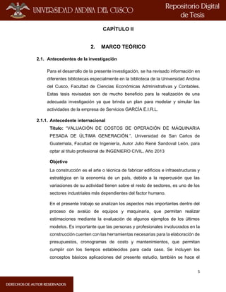5
CAPÍTULO II
2. MARCO TEÓRICO
2.1. Antecedentes de la investigación
Para el desarrollo de la presente investigación, se ha revisado información en
diferentes bibliotecas especialmente en la biblioteca de la Universidad Andina
del Cusco, Facultad de Ciencias Económicas Administrativas y Contables.
Estas tesis revisadas son de mucho beneficio para la realización de una
adecuada investigación ya que brinda un plan para modelar y simular las
actividades de la empresa de Servicios GARCÍA E.I.R.L.
2.1.1. Antecedente internacional
Título: “VALUACIÓN DE COSTOS DE OPERACIÓN DE MÁQUINARIA
PESADA DE ÚLTIMA GENERACIÓN.”, Universidad de San Carlos de
Guatemala, Facultad de Ingeniería, Autor Julio René Sandoval León, para
optar al título profesional de INGENIERO CIVIL, Año 2013
Objetivo
La construcción es el arte o técnica de fabricar edificios e infraestructuras y
estratégica en la economía de un país, debido a la repercusión que las
variaciones de su actividad tienen sobre el resto de sectores, es uno de los
sectores industriales más dependientes del factor humano.
En el presente trabajo se analizan los aspectos más importantes dentro del
proceso de avalúo de equipos y maquinaria, que permitan realizar
estimaciones mediante la evaluación de algunos ejemplos de los últimos
modelos. Es importante que las personas y profesionales involucrados en la
construcción cuenten con las herramientas necesarias para la elaboración de
presupuestos, cronogramas de costo y mantenimientos, que permitan
cumplir con los tiempos establecidos para cada caso. Se incluyen los
conceptos básicos aplicaciones del presente estudio, también se hace el
 