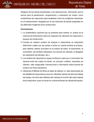 6
desglose de las tareas presentadas y las descripciones, información que le
servirá para la planificación, programación y evaluación de costos, como
rendimientos de maquinaria para establecer como los renglones interactúan
en el mantenimiento, desgaste por el uso frecuente de tareas asignadas en
los diferentes renglones de la construcción.
Conclusiones
1. La problemática nacional que se presenta para estimar un avaluó es la
carencia de Información sobre los aspectos de valuación de maquinaria y
equipos de construcción.
2. Cuando se realizan avalúos de equipos o maquinarias es importante
determinar cuáles son las partes a tomar en cuenta durante el proceso,
para obtener valores concretos en el avaluó (el motor, la transmisión, el
convertidor, las bombas hidráulicas, los bancos de válvulas, el desgaste
de rodamiento de tránsitos, etc.).
3. Los avalúos de maquinaria y equipo se llevan a cabo por un sinnúmero de
razones entre las cuales se tienen, en principio: créditos, impuestos ad
valorem, valor asegurable, transacciones e información sobre precios de
compra con fines impositivos.
4. Utilizando el Método de Ross se debe de obtener un valor aproximado de
los detalles de maquinaria ya que son utilizados valores de años de trabajo
del equipo, los otros dos métodos dan valores en función del costo original
de la maquinaria, pues no toman en cuenta el tiempo de utilizad del equipo.
 