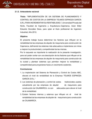 7
2.1.2. Antecedente nacional
Título: “IMPLEMENTACIÓN DE UN SISTEMA DE PLANEAMIENTO Y
CONTROL DE COSTOS EN LA EMPRESA TOLMOS ESPINOZA GARCÍA
S.R.L PARA INCREMENTAR SU RENTABILIDAD.”, Universidad Privada del
Norte, Facultad de Ingeniería y Arquitectura.-Cajamarca, Autor Elder
Eduardo González Deza, para optar al título profesional de Ingeniero
Industrial, Año 2012.
Objetivo
El presente trabajo busca determinar los factores que influyen en la
rentabilidad de las empresas de alquiler de maquinaria para construcción de
Cajamarca, definiendo los sistemas más adecuados a implantarse con miras
a mejorar la productividad y competitividad de las mismas.
Por lo expuesto es importante la realización de la presente investigación,
para así poder contar con una descripción de los factores que influyen en la
rentabilidad de las empresas de alquiler de maquinaria para construcción de
la ciudad y plantear sistemas que permitan mejorar la rentabilidad y
competitividad para proyectarse hacia un crecimiento sostenido.
Conclusiones
1. La implantación del Sistema de Planeación y Control de Costos ABC,
elevará el nivel de rentabilidad de la Empresa TOLMOS ESPINOZA
GARCÍA S.R.L.”
2. Los sistemas de planeación y control de costos tradicionales usados
actualmente por las empresas de alquiler de maquinaria para
construcción de CAJAMARCA, no son adecuados para elevar el nivel
de la rentabilidad.
3. Existen factores internos y externos que influyen en el nivel de
rentabilidad de las empresas de alquiler de maquinaria para construcción
de CAJAMARCA.
 