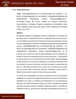 8
2.1.3. Antecedente local
Título: “DETERMINACIÓN DE LA ESTRUCTURA DE COSTOS, Y EL
NIVEL DE RENTABILIDAD DE LAS MICRO Y PEQUEÑA EMPRESAS DE
TRANSPORTE PROVINCIAL CUSCO PAUCARTAMBO-2015.”,
Universidad Andina del Cusco, Facultad de Ciencias Económicas,
Administrativas y Contables, Programa Académico de Contabilidad, Autor
Carlos Abelardo Acuña Puga, para optar al título profesional de Contador
Público, Ano: 2012.
Objetivo
El presente trabajo de investigación enfoca su desarrollo en el análisis que
se realiza sobre la implementación de una adecuada estructura de costos y
su conocimiento por parte de los empresarios de la zona para lograr conocer
de forma adecuada los niveles de rentabilidad que genera la presentación del
servicio, “DETERMINACIÓN DE LA ESTRUCTURA DE COSTOS, Y EL
NIVEL DE RENTABILIDAD DE LAS MICRO Y PEQUEÑA EMPRESAS DE
TRANSPORTE PROVINCIAL CUSCO PAUCARTAMBO-2015”. En el
contexto socio económico actual se logra establecer que las empresas que
prestan el servicio de transporte entre la provincia del cusco – Paucartambo
se desenvuelven en un nivel alarmante de la informalidad habiendo llegado
a determinarse que el servicio es prestado en condiciones deficientes para
los usuarios y lo que es más grave aún para los propios inversionistas que
tienen un alto riesgo económico al no contar con una estructura de costos
que les permita tener información oportuna, razonable y precisa para la
fijación de los precios a cobrar por los servicios que prestan.
A lo largo de la investigación se analiza la actual forma de la la empresaria
establecen sus costos t se analiza la actual forma en la que los empresarios
establecen sus costos y se realiza una comparación con una propuesta de
estructura de costos formulada en bases a la técnica contable que permita
que dicha estructura cumpla sus objetivos. Bajo este proceso de análisis se
establece la forma y condiciones en que debe de presentarse el servicio, la
 