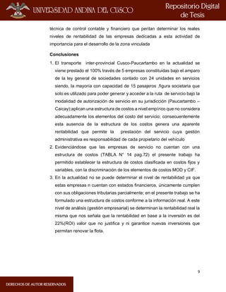 9
técnica de control contable y financiero que peritan determinar los reales
niveles de rentabilidad de las empresas dedicadas a esta actividad de
importancia para el desarrollo de la zona vinculada
Conclusiones
1. El transporte inter-provincial Cusco-Paucartambo en la actualidad se
viene prestado el 100% través de 5 empresas constituidas bajo el amparo
de la ley general de sociedades contado con 24 unidades en servicios
siendo, la mayoría con capacidad de 15 pasajeros ,figura societaria que
solo es utilizado para poder generar y acceder a la ruta de servicio bajo la
modalidad de autorización de servicio en su jurisdicción (Paucartambo –
Caicay);aplican una estructura de costos a nivel empírico que no considera
adecuadamente los elementos del costo del servicio; consecuentemente
esta ausencia de la estructura de los costos genera una aparente
rentabilidad que permite la prestación del servicio cuya gestión
administrativa es responsabilidad de cada propietario del vehículo
2. Evidenciándose que las empresas de servicio no cuentan con una
estructura de costos (TABLA N° 14 pag.72) el presente trabajo ha
permitido establecer la estructura de costos clasificada en costos fijos y
variables, con la discriminación de los elementos de costos MOD y CIF.
3. En la actualidad no se puede determinar el nivel de rentabilidad ya que
estas empresas n cuentan con estados financieros, únicamente cumplen
con sus obligaciones tributarias parcialmente; en el presente trabajo se ha
formulado una estructura de costos conforme a la información real. A este
nivel de análisis (gestión empresarial) se determinan la rentabilidad real la
misma que nos señala que la rentabilidad en base a la inversión es del
22%(ROI) valor que no justifica y ni garantice nuevas inversiones que
permitan renovar la flota.
 