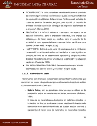 11
 RICHARD LYND: “el costo consiste en valores cedidos con el propósito
de obtener algún beneficio económico que pueda promover la habilidad
de producción de utilidades de la empresa. Por lo general, se habla de
costos en términos de efectivo, erogado, para adquirir un conjunto de
diversos servicios capaces de conseguir los propósitos económicos de
la empresa”. (Carpio, 2008)
 FERGUSON Y J. GOULD: define al costo como “un aspecto de la
actividad económica, para el empresario individual, esto implica sus
obligaciones de hacer pagos en efectivo, para el conjunto de la
sociedad, el costo representa los recursos que deben sacrificarse para
obtener un bien dado”. (Carpio, 2008)
 HARRY HONE: define al costo como “el precio pagado o la retribución
para adquirir un activo. Aplicando a los inventarios, el costo significa, en
principio, la suma de los desembolsos aplicables y cargos incurridos
directa o indirectamente al traer un artículo a su condición y localización
existente”. (Guajardo, 2006)
 POLIMENI-FABOZZI-ADELBERRG: Definen al costo como “el valor
sacrificado para obtener bienes y servicios.” (Carpio, 2008)
2.2.2.1. Elementos del costo
Continuando con el tema es indispensable conocer los tres elementos que
componen los costos y los cuales surgen en el momento de producir un bien
o prestar un servicio los cuales son:
 Materia Prima: son los principales recursos que se utilizan en la
producción, estos se transforman en bienes terminados (Polimeni,
1997)
El costo de los materiales puede dividirse en materiales directos, e
indirectos, los directos son los que pueden identificar fácilmente en la
fabricación de un servicio terminado, se pueden asociar con este y
representan el mayor costo de materiales, los materiales indirectos
 