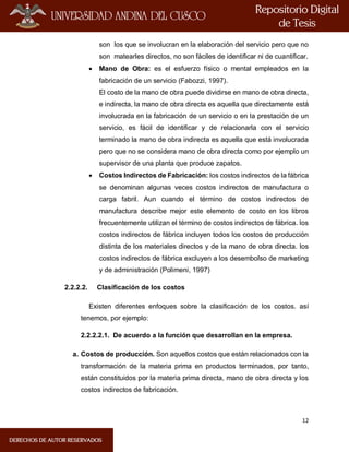 12
son los que se involucran en la elaboración del servicio pero que no
son matearles directos, no son fáciles de identificar ni de cuantificar.
 Mano de Obra: es el esfuerzo físico o mental empleados en la
fabricación de un servicio (Fabozzi, 1997).
El costo de la mano de obra puede dividirse en mano de obra directa,
e indirecta, la mano de obra directa es aquella que directamente está
involucrada en la fabricación de un servicio o en la prestación de un
servicio, es fácil de identificar y de relacionarla con el servicio
terminado la mano de obra indirecta es aquella que está involucrada
pero que no se considera mano de obra directa como por ejemplo un
supervisor de una planta que produce zapatos.
 Costos Indirectos de Fabricación: los costos indirectos de la fábrica
se denominan algunas veces costos indirectos de manufactura o
carga fabril. Aun cuando el término de costos indirectos de
manufactura describe mejor este elemento de costo en los libros
frecuentemente utilizan el término de costos indirectos de fábrica. los
costos indirectos de fábrica incluyen todos los costos de producción
distinta de los materiales directos y de la mano de obra directa. los
costos indirectos de fábrica excluyen a los desembolso de marketing
y de administración (Polimeni, 1997)
2.2.2.2. Clasificación de los costos
Existen diferentes enfoques sobre la clasificación de los costos. así
tenemos, por ejemplo:
2.2.2.2.1. De acuerdo a la función que desarrollan en la empresa.
a. Costos de producción. Son aquellos costos que están relacionados con la
transformación de la materia prima en productos terminados, por tanto,
están constituidos por la materia prima directa, mano de obra directa y los
costos indirectos de fabricación.
 