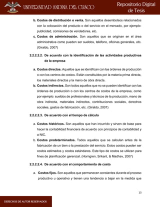 13
b. Costos de distribución o venta. Son aquellos desembolsos relacionados
con la colocación del producto o del servicio en el mercado, por ejemplo:
publicidad, comisiones de vendedores, etc.
c. Costos de administración. Son aquellos que se originan en el área
administrativa como pueden ser sueldos, teléfono, oficinas generales, etc.
(Giraldo, 2007)
2.2.2.2.2. De acuerdo con la identificación de las actividades productivas
de la empresa
a. Costos directos. Aquellos que se identifican con las órdenes de producción
o con los centros de costos. Están constituidos por la materia prima directa,
los materiales directos y la mano de obra directa.
b. Costos indirectos. Son todos aquellos que no se pueden identificar con las
órdenes de producción o con los centros de costos de la empresa, como
por ejemplo: sueldos de profesionales y técnicos de la producción, mano de
obra indirecta, materiales indirectos, contribuciones sociales, derechos
sociales, gastos de fabricación, etc. (Giraldo, 2007)
2.2.2.2.3. De acuerdo con el tiempo de cálculo
a. Costos históricos. Son aquellos que han incurrido y sirven de base para
hacer la contabilidad financiera de acuerdo con principios de contabilidad y
a NIC.
b. Costos predeterminados. Todos aquellos que se calculan antes de la
fabricación de un bien o la prestación del servicio. Estos costos pueden ser
costos estimados y costos estándares. Este tipo de costos se utilizan para
fines de planificación gerencial. (Horngren, Srikant, & Madhav, 2007)
2.2.2.2.4. De acuerdo con el comportamiento de costo
a. Costos fijos. Son aquellos que permanecen constantes durante el proceso
productivo u operativo y tienen una tendencia a bajar en la medida que
 