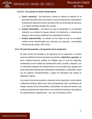 15
2.2.2.2.7. De acuerdo al campo donde operan
a. Costo comercial. - Se denominan cuando el cálculo se efectúa en la
actividad mercantil o sea la actividad en que el comerciante o intermediario
simplemente relaciona el centro de producción con el mercado de consumo
y no realiza actividad creadora de su parte.
b. Costos industriales. - Se llaman los que se desarrollan en la actividad
industrial, que extraen la riqueza natural o la transforma, o simplemente
otorga un servicio para satisfacer las necesidades humanas.
c. Costos operacionales.- se realizan en los casos en que no se emplea
materia prima transformable sino servicios de operación. (Universidad
Peruana de los Andes, UPA, 2012)
2.2.3. El costo de posesión y de operación de la maquinaria
El costo horario de Posesión y de Operación de la maquinaria, se define
como la cantidad de dinero necesaria que permita: adquirirla y operarla, es
decir; hacerla funcionar, realizar los trabajos para lo cual fue adquirida,
mantenerla en buen estado de conservación antes, durante y después, con
un adecuado programa de mantenimiento; a lo que habría que agregar que
dicha maquinaria deberá estar debidamente depositada y custodiada, contar
con los seguros correspondientes y pagar los impuestos que indique la
legislación vigente.
Los costos horarios de posesión y operación de la maquinaria, varían debido
a diferentes factores, tales como: valor de adquisición, tipo y condiciones de
trabajo, precios de los combustibles y lubricantes, las tasas de interés a las
cuales se adquieren las maquinarias, las condiciones tributarias, las prácticas
de mantenimiento y reparaciones…etc. (Ing. Carhuavilca, 2010)
 