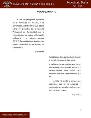 II
AGRADECIMIENTO
A Dios por protegerme y guiarme
en el transcurso de mi vida, a la
Universidad Andina del Cusco, a toda la
plana de Docentes de la Escuela
Profesional de Contabilidad que a
través de ellos fue posible mi formación
profesional y a nuestra asesora
C.P.C.C. Teresa Machuca Astete por su
ayuda profesional en el trabajo de
investigación.
Luz Marina
Agradezco a Dios por cuidarme la vida
y permitirme gozar de este logro.
A mi Madre, la flor más hermosa de mi
vida, quien con mucho amor, sacrificio y
responsabilidad sabe luchar para
sacarnos adelante a mis hermanos y a
mí.
A toda mi familia y amigos que
estuvieron tras de mi exigiendo y
motivándome a cumplir este logro muy
importante en mi vida.
Hugo Erick
 
