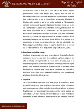 17
acumulación hasta el final de la vida útil de la misma, deberá
proporcionar fondos para adquirir otra, llegado ese día final. La
depreciación es un concepto que pertenece a varios ámbitos, entre los
que podemos citar: el de la contabilidad, el derecho tributario, el
técnico…etc., desde el punto de vista contable la “depreciación
consiste en reconocer que con el paso del tiempo y el uso que se les
da a ciertos activos, estos van perdiendo o disminuyendo su valor. Por
ello debe registrarse en la contabilidad de las organizaciones
económicas este ajuste que sufren los activos fijos”; esto se refiere a
la disminución legal que se puede efectuar en la contabilidad de las
empresas, la misma que se genera desde el inicio de la compra de la
maquinaria, teniendo en consideración su valor de adquisición, los
fletes, seguros, embalaje…etc.; y es vigente durante todo el periodo
de su vida económica de la maquinaria. (Ing. Carhuavilca, 2010)
b. Interés de capital invertido:
Cualquier empresa para comprar una máquina, financia los fondos
necesarios en los bancos o en el mercado de capitales, pagando por
ello el interés correspondiente; o puede darse el caso, que si la
empresa dispone de los fondos suficientes podrá adquirirla con capital
propio; pero debemos insistir que, a pesar de que la empresa pague
la máquina al contado, debe cargársele el interés de esa inversión: y
aquí ese dinero bien pudo haberse invertido en otro negocio que
produzca dividendos a la empresa.
c. Seguros
Se considerará la tasa anual que debe pagar el propietario a una
compañía de seguros para proteger la maquinaria contra todo riesgo,
este es un costo que estará perfectamente determinado por el valor de
la póliza con que se protegen los equipos, dicho monto deberá ser
convertido a un costo horario, en la medida que se está tratando de
determinar el costo horario de las maquinarias; sin embargo para una
 