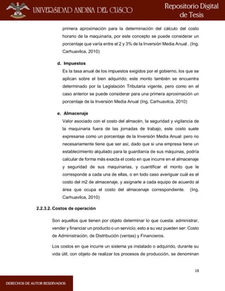 18
primera aproximación para la determinación del cálculo del costo
horario de la maquinaria, por este concepto se puede considerar un
porcentaje que varía entre el 2 y 3% de la Inversión Media Anual . (Ing.
Carhuavilca, 2010)
d. Impuestos
Es la tasa anual de los impuestos exigidos por el gobierno, los que se
aplican sobre el bien adquirido; este monto también se encuentra
determinado por la Legislación Tributaria vigente, pero como en el
caso anterior se puede considerar para una primera aproximación un
porcentaje de la Inversión Media Anual (Ing. Carhuavilca, 2010)
e. Almacenaje
Valor asociado con el costo del almacén, la seguridad y vigilancia de
la maquinaria fuera de las jornadas de trabajo; este costo suele
expresarse como un porcentaje de la Inversión Media Anual: pero no
necesariamente tiene que ser así, dado que si una empresa tiene un
establecimiento alquilado para la guardianía de sus máquinas, podría
calcular de forma más exacta el costo en que incurre en el almacenaje
y seguridad de sus maquinarias, y cuantificar el monto que le
corresponde a cada una de ellas, o en todo caso averiguar cuál es el
costo del m2 de almacenaje, y asignarle a cada equipo de acuerdo al
área que ocupa el costo del almacenaje correspondiente. (Ing.
Carhuavilca, 2010)
2.2.3.2. Costos de operación
Son aquellos que tienen por objeto determinar lo que cuesta: administrar,
vender y financiar un producto o un servicio; esto a su vez pueden ser: Costo
de Administración, de Distribución (ventas) y Financieros.
Los costos en que incurre un sistema ya instalado o adquirido, durante su
vida útil, con objeto de realizar los procesos de producción, se denominan
 