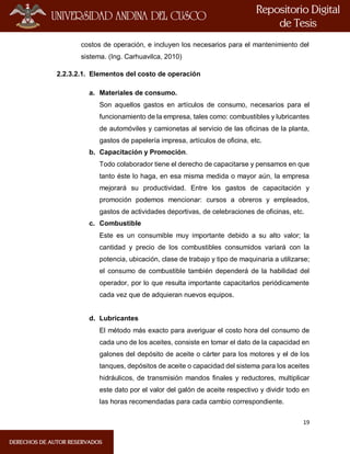 19
costos de operación, e incluyen los necesarios para el mantenimiento del
sistema. (Ing. Carhuavilca, 2010)
2.2.3.2.1. Elementos del costo de operación
a. Materiales de consumo.
Son aquellos gastos en artículos de consumo, necesarios para el
funcionamiento de la empresa, tales como: combustibles y lubricantes
de automóviles y camionetas al servicio de las oficinas de la planta,
gastos de papelería impresa, artículos de oficina, etc.
b. Capacitación y Promoción.
Todo colaborador tiene el derecho de capacitarse y pensamos en que
tanto éste lo haga, en esa misma medida o mayor aún, la empresa
mejorará su productividad. Entre los gastos de capacitación y
promoción podemos mencionar: cursos a obreros y empleados,
gastos de actividades deportivas, de celebraciones de oficinas, etc.
c. Combustible
Este es un consumible muy importante debido a su alto valor; la
cantidad y precio de los combustibles consumidos variará con la
potencia, ubicación, clase de trabajo y tipo de maquinaria a utilizarse;
el consumo de combustible también dependerá de la habilidad del
operador, por lo que resulta importante capacitarlos periódicamente
cada vez que de adquieran nuevos equipos.
d. Lubricantes
El método más exacto para averiguar el costo hora del consumo de
cada uno de los aceites, consiste en tomar el dato de la capacidad en
galones del depósito de aceite o cárter para los motores y el de los
tanques, depósitos de aceite o capacidad del sistema para los aceites
hidráulicos, de transmisión mandos finales y reductores, multiplicar
este dato por el valor del galón de aceite respectivo y dividir todo en
las horas recomendadas para cada cambio correspondiente.
 
