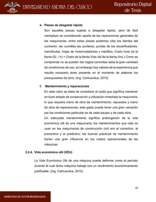 20
e. Piezas de desgaste rápido
Son aquellas piezas sujetas a desgaste rápido, pero de fácil
reemplazo se considerarán aparte de las reparaciones generales de
las maquinarias, entre estas piezas podemos citar los dientes del
cucharón, las cuchillas las punteras, puntas de los escarificadores,
mandíbulas, hojas de motoniveladoras y martillos. Costo hora de la
llanta (S/. / h) = Costo de la llanta Vida útil de la llanta (hrs.) Como se
comprende no se pueden dar reglas concretas dada la gran variedad
de condiciones de uso, sin embargo hay valores de la experiencia que
resulta necesario tener presente en el momento de elaborar los
presupuestos de obra. (Ing. Carhuavilca, 2010)
f. Mantenimiento y reparaciones
En este rubro se debe de considerar el costo que significa mantener
en buen estado de conservación y utilización inmediata la maquinaria,
lo que requiere mano de obra de mantenimiento, repuestos y mano
de obra de reparaciones, este gasto puede tener una gran variación
por las condiciones particular es de cada equipo y de cada obra.
Un adecuado mantenimiento significa prolongación de la vida
económica útil de una maquinaria; los mantenimientos que más se
usan en las maquinarias de construcción civil son el correctivo, el
preventivo y el predictivo; las buenas prácticas de mantenimiento
tienen una gran influencia en los costos operacionales de las
máquinas
2.2.4. Vida económica útil (VEU)
La Vida Económica Útil de una máquina puede definirse como el período
durante el cual dicha máquina trabaja con un rendimiento económicamente
justificable. (Ing. Carhuavilca, 2010)
 