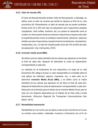 21
2.2.5. Valor de rescate (VR)
El Valor de Rescate llamado también Valor de Recuperación o Salvataje, se
define como el valor de reventa que tendrá la máquina al final de su vida
económica útil. Generalmente, el valor de rescate que se puede considerar
fluctúa entre 20 a 25% del valor de adquisición para maquinarias pesadas
(cargadores, moto traíllas, tractores, etc.) en países en desarrollo como el
nuestro; en otros países donde se producen maquinarias y equipos este valor
es significativamente menor al señalado anteriormente. Asimismo, debemos
señalar que para maquinarias y equipos livianos (compresoras, mezcladoras,
motobombas, etc.), el valor de rescate puede variar del 10% al 20% del valor
de adquisición. (Ing. Carhuavilca, 2010)
2.2.6. Inversión media anual (IMA)
Se define como la media aritmética de los valores que aparecen en los libros
al final de cada año, después de deducirles la cuota de depreciación
correspondiente a cada año.
La variación en el rendimiento de una maquinaria a lo largo de su vida
Económica Útil, obliga a buscar un valor representativo e invariable sobre el
cual aplicar los intereses, seguros, impuestos, etc.; a este valor se le
denomina Inversión Media Anual (IMA), y se define como la media
aritmética de los valores que aparecen en los libros al final de cada año,
después de deducirles la cuota de depreciación correspondiente a cada año.
Deducción de la fórmula para el cálculo de la Inversión Media Anual, para el
caso de una máquina depreciada por el método de la línea recta o lineal
decreciente. (Direccion Regional De Transportes Comunicaciones San
Martin, 2014)
2.2.7. Rentabilidad empresarial
Rentabilidad es una noción que se aplica a toda acción económica en la que
se moviliza unos medios, materiales, humanos y financieros con el fin de
 