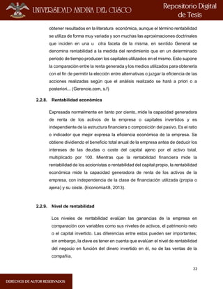 22
obtener resultados en la literatura económica, aunque el término rentabilidad
se utiliza de forma muy variada y son muchas las aproximaciones doctrinales
que inciden en una u otra faceta de la misma, en sentido General se
denomina rentabilidad a la medida del rendimiento que en un determinado
periodo de tiempo producen los capitales utilizados en el mismo. Esto supone
la comparación entre la renta generada y los medios utilizados para obtenerla
con el fin de permitir la elección entre alternativas o juzgar la eficiencia de las
acciones realizadas según que el análisis realizado se hará a priori o a
posteriori... (Gerencie.com, s.f)
2.2.8. Rentabilidad económica
Expresada normalmente en tanto por ciento, mide la capacidad generadora
de renta de los activos de la empresa o capitales invertidos y es
independiente de la estructura financiera o composición del pasivo. Es el ratio
o indicador que mejor expresa la eficiencia económica de la empresa. Se
obtiene dividiendo el beneficio total anual de la empresa antes de deducir los
intereses de las deudas o coste del capital ajeno por el activo total,
multiplicado por 100. Mientras que la rentabilidad financiera mide la
rentabilidad de los accionistas o rentabilidad del capital propio, la rentabilidad
económica mide la capacidad generadora de renta de los activos de la
empresa, con independencia de la clase de financiación utilizada (propia o
ajena) y su coste. (Economia48, 2013).
2.2.9. Nivel de rentabilidad
Los niveles de rentabilidad evalúan las ganancias de la empresa en
comparación con variables como sus niveles de activos, el patrimonio neto
o el capital invertido. Las diferencias entre estos pueden ser importantes;
sin embargo, la clave es tener en cuenta que evalúan el nivel de rentabilidad
del negocio en función del dinero invertido en él, no de las ventas de la
compañía.
 