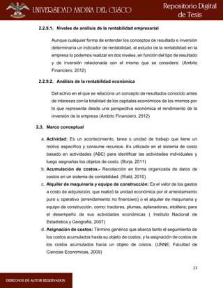 23
2.2.9.1. Niveles de análisis de la rentabilidad empresarial
Aunque cualquier forma de entender los conceptos de resultado e inversión
determinaría un indicador de rentabilidad, el estudio de la rentabilidad en la
empresa lo podemos realizar en dos niveles, en función del tipo de resultado
y de inversión relacionada con el mismo que se considere: (Ambito
Financiero, 2012)
2.2.9.2. Análisis de la rentabilidad económica
Del activo en el que se relaciona un concepto de resultados conocido antes
de intereses con la totalidad de los capitales económicos de los mismos por
lo que representa desde una perspectiva económica el rendimiento de la
inversión de la empresa (Ambito Financiero, 2012)
2.3. Marco conceptual
a. Actividad: Es un acontecimiento, tarea o unidad de trabajo que tiene un
motivo específico y consume recursos. Es utilizado en el sistema de costo
basado en actividades (ABC) para identificar las actividades individuales y
luego asignarlas los objetos de costo. (Borja, 2011)
b. Acumulación de costos.- Recolección en forma organizada de datos de
costos en un sistema de contabilidad. (Wald, 2010)
c. Alquiler de maquinaria y equipo de construcción: Es el valor de los gastos
a costo de adquisición, que realizó la unidad económica por el arrendamiento
puro u operativo (arrendamiento no financiero) o el alquiler de maquinaria y
equipo de construcción, como: tractores, plumas, aplanadoras, etcétera; para
el desempeño de sus actividades económicas ( Instituto Nacional de
Estadistica y Geografia, 2007)
d. Asignación de costos: Término genérico que abarca tanto el seguimiento de
los costos acumulados hasta su objeto de costos; y la asignación de costos de
los costos acumulados hacia un objeto de costos. (UNNE, Facultad de
Ciencias Economicas, 2009)
 