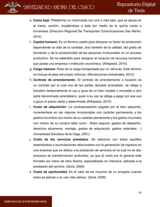 24
e. Cama baja: Plataforma no motorizada con una o más ejes, que se apoya en
el tracto, camión, acoplándose a éste por medio de la quinta rueda o
tornamesa (Direccion Regional De Transportes Comunicaciones San Martin,
2014)
f. Capital humano: Es un término usado para designar un factor de producción
dependiente no sólo de la cantidad, sino también de la calidad, del grado de
formación y de la productividad de las personas involucradas en un proceso
productivo. Se ha extendido para designar el conjunto de recursos humanos
que posee una empresa o institución económica. (Wikipedia, 2015)
g. Carga máxima: Peso de la carga transportada por un vehículo. Este término
no incluye el peso del propio vehículo. (Revoluciones Industriales, 2012)
h. Contrato de arrendamiento: El contrato de arrendamiento o locación es
un contrato por el cual una de las partes, llamada arrendador, se obliga a
transferir temporalmente el uso y goce de un bien mueble o inmueble a otra
parte denominada arrendatario, quien a su vez se obliga a pagar por ese uso
o goce un precio cierto y determinado (Wikipedia, 2015)
i. Costo de adquisición :La contraprestación pagada por el bien adquirido,
incrementada en las mejoras incorporadas con carácter permanente y los
gastos incurridos con motivo de su carácter permanente y los gastos incurridos
con motivo de su compra tales como : fletes seguros ,gastos de despacho,
derechos aduaneros, montaje, gastos de adquisición, gastos notariales . (
Universidad Garcilaso de la Vega, 2001)
j. Costo de los servicios prestados: Se relaciona con todos aquellos
desembolsos o acumulaciones relacionados con la generación de ingresos en
una empresa que se dedica a la prestación de servicios en la cual no se dan
procesos de transformación profundos, ya que el costo por lo general está
formado por mano de obra directa, especializada en intensiva, aplicada a la
prestación del servicio. (Soria, 2008)
k. Costo de oportunidad: Es el valor de los insumos de un proyecto cuando
estos se aplican a su uso más valioso. (Soria, 2008)
 