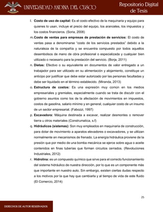 25
l. Costo de uso de capital: Es el costo efectivo de la maquinaria y equipo para
quienes lo usan, incluye el precio del equipo, los aranceles, los impuestos y
los costos financieros. (Soria, 2008)
m.Costo de ventas para empresas de prestación de servicios: El costo de
ventas pasa a denominarse “costo de los servicios prestados” debido a la
naturaleza de la compañía y se encuentra compuesto por todos aquellos
desembolsos de mano de obra profesional o especializada y cualquier bien
utilizado o necesario para la prestación del servicio. (Borja, 2011)
n. Dietas: Efectivo o su equivalente en documentos de valor entregado a un
trabajador para ser utilizado en su alimentación y alojamiento, constituye un
anticipo por justificar que debe estar autorizado por las personas facultadas y
debe ser liquidado en el término establecido. (Miranda, 2013)
o. Estructura de costos: Es una expresión muy común en los medios
empresariales y gremiales, especialmente cuando se trata de discutir con el
gobierno asuntos como los de la afectación de movimientos en impuestos,
costos de gasolina, salario mínimo y en general, cualquier costo de un insumo
de un sector empresarial. (Fabozzi, 1997)
p. Excavadora: Máquina destinada a excavar, realizar desmontes o remover
tierra u otros materiales (Construmatica, s.f)
q. Hidráulicos (sistemas): Son muy empleados en maquinaria de construcción,
para dotar de movimiento a aparatos elevadores o excavadores, y se utilizan
normalmente en mecanismos de frenado. La energía hidráulica proviene de la
presión que por medio de una bomba mecánica se ejerce sobre agua o aceite
contenidos en finas tuberías que forman circuitos cerrados. (Revoluciones
Industriales, 2012)
r. Hidrolina: es un compuesto químico que sirve para el correcto funcionamiento
del sistema hidráulico de nuestra dirección, por lo que es un componente más
que importante en nuestro auto. Sin embargo, existen ciertas dudas respecto
a los motivos por la que hay que cambiarla y al tiempo de vida de este fluido
(El Comercio, 2014)
 