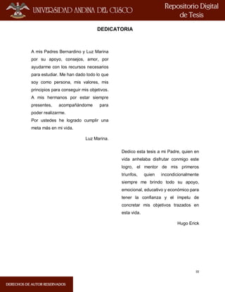 III
DEDICATORIA
A mis Padres Bernardino y Luz Marina
por su apoyo, consejos, amor, por
ayudarme con los recursos necesarios
para estudiar. Me han dado todo lo que
soy como persona, mis valores, mis
principios para conseguir mis objetivos.
A mis hermanos por estar siempre
presentes, acompañándome para
poder realizarme.
Por ustedes he logrado cumplir una
meta más en mi vida.
Luz Marina.
Dedico esta tesis a mi Padre, quien en
vida anhelaba disfrutar conmigo este
logro, el mentor de mis primeros
triunfos, quien incondicionalmente
siempre me brindo todo su apoyo,
emocional, educativo y económico para
tener la confianza y el ímpetu de
concretar mis objetivos trazados en
esta vida.
Hugo Erick
 