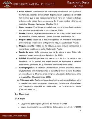 26
s. Horas hombre: Horas-hombre es una unidad convencional para cuantificar
las horas de presencia o intervención de personas en un proceso o actividad.
Así decimos que, si dos trabajadores tardan 3 horas en realizar un trabajo,
entonces este trabajo tuvo un consumo de 6 horas-hombre (obtenido de
multiplicar 3 horas x 2 personas. (Morales, 2013)
t. Horas máquina: Es el tiempo acumulado que permanece en funcionamiento
una máquina, hasta completar la hora. (Gomez, 2013)
u. Interés: Cantidad pagada como remuneración por la disposición de una suma
de dinero que se toma prestada. (Janmol Asesores Inmobiliarios, s.f)
v. Máquina seca: Trabajo de la maquinaria pesada sin considerar combustible
al momento de establecer su tarifa por hora máquina (Elaboración Propia)
w. Máquina servida: Trabajo de la máquina pesada incluido combustible al
momento de establecer su tarifa. (Elaboración Propia)
x. Precio de venta: Valor monetario que se le asigna a algo. Dicho valor
monetario se expresa en dinero. (Definicion De, 2010)
y. Utilidad: Capacidad que tiene una mercancía o servicio de satisfacer una
necesidad. En un sentido más amplio utilidad es equivalente a bienestar
satisfacción, ganancias, etc. (Diccionario Tecnico Tributario, 2002)
z. Valor agregado: Es el valor que un determinado proceso productivo adiciona
al ya plasmado en la materia prima y el capital fijo o desde el punto de vista de
un productor, es la diferencia entre el ingreso y los costos de la materia prima
y el capital fijo. (Macroeconomia, 2010)
aa. Valor razonable: Es el importe por el cual podría ser intercambiado un activo
o cancelado un pasivo entre partes interesadas y debidamente informadas en
una transacción realizada en condiciones de independencia mutua.
(Descuadrando, 2011)
2.4. Marco legal
2.4.1. Leyes
 Ley general de transporte y tránsito del Perú ley n° 27181
 Ley de creación de la superintendencia de transporte terrestre ley n° 29380
 
