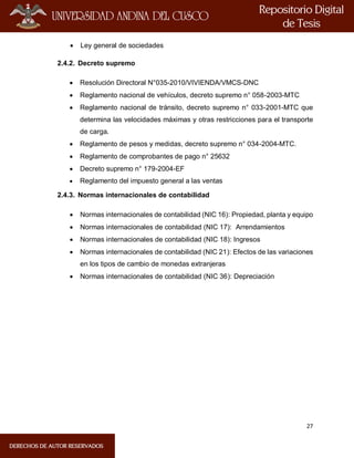 27
 Ley general de sociedades
2.4.2. Decreto supremo
 Resolución Directoral N°035-2010/VIVIENDA/VMCS-DNC
 Reglamento nacional de vehículos, decreto supremo n° 058-2003-MTC
 Reglamento nacional de tránsito, decreto supremo n° 033-2001-MTC que
determina las velocidades máximas y otras restricciones para el transporte
de carga.
 Reglamento de pesos y medidas, decreto supremo n° 034-2004-MTC.
 Reglamento de comprobantes de pago n° 25632
 Decreto supremo n° 179-2004-EF
 Reglamento del impuesto general a las ventas
2.4.3. Normas internacionales de contabilidad
 Normas internacionales de contabilidad (NIC 16): Propiedad, planta y equipo
 Normas internacionales de contabilidad (NIC 17): Arrendamientos
 Normas internacionales de contabilidad (NIC 18): Ingresos
 Normas internacionales de contabilidad (NIC 21): Efectos de las variaciones
en los tipos de cambio de monedas extranjeras
 Normas internacionales de contabilidad (NIC 36): Depreciación
 