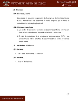 28
2.5. Hipótesis
2.5.1. Hipótesis general
Los costos de posesión y operación de la empresa de Servicios García
E.I.R.L. Periodo-2015 se determina en forma empírica por lo tanto la
rentabilidad es sobreestimada e irreal.
2.5.2. Hipótesis específicas
a. Los costos de posesión y operación se determinan en forma empírica sin
nivel técnico contable en la empresa de Servicios García E.I.R.L.
b. El nivel de rentabilidad de la empresa de servicios García E.I.R.L es
sobreestimado debido a la falta de determinación de costos operativos
según norma
2.6. Variables e indicadores
2.6.1. Variable 1
 Los Costos de Posesión y Operación
2.6.2. Variable 2
 Nivel de Rentabilidad
 