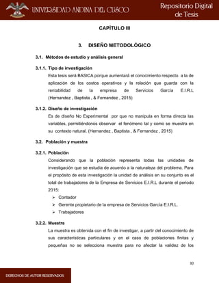 30
CAPÍTULO III
3. DISEÑO METODOLÓGICO
3.1. Métodos de estudio y análisis general
3.1.1. Tipo de investigación
Esta tesis será BASICA porque aumentará el conocimiento respecto a la de
aplicación de los costos operativos y la relación que guarda con la
rentabilidad de la empresa de Servicios García E.I.R.L
(Hernandez , Baptista , & Fernandez , 2015)
3.1.2. Diseño de investigación
Es de diseño No Experimental por que no manipula en forma directa las
variables, permitiéndonos observar el fenómeno tal y como se muestra en
su contexto natural. (Hernandez , Baptista , & Fernandez , 2015)
3.2. Población y muestra
3.2.1. Población
Considerando que la población representa todas las unidades de
investigación que se estudia de acuerdo a la naturaleza del problema. Para
el propósito de esta investigación la unidad de análisis en su conjunto es el
total de trabajadores de la Empresa de Servicios E.I.R.L durante el periodo
2015:
 Contador
 Gerente propietario de la empresa de Servicios García E.I.R.L.
 Trabajadores
3.2.2. Muestra
La muestra es obtenida con el fin de investigar, a partir del conocimiento de
sus características particulares y en el caso de poblaciones finitas y
pequeñas no se selecciona muestra para no afectar la validez de los
 