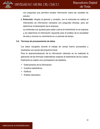 32
con preguntas que permitirá recabar información sobre las variables de
estudio.
d. Entrevista: dirigida al gerente y contador, con la entrevista se realiza el
intercambio de información necesaria con preguntas directas, para así
determinar el desempeño de la empresa
La entrevista nos ayudara para saber cuál es el rendimiento en la empresa
y así determinar la información requerida para el análisis de la actualidad
de esta y conocer su crecimiento en un periodo de tiempo.
3.4. Técnicas de procesamiento de datos
Los datos recogidos durante el trabajo de campo fueron procesados y
analizados con ayuda del programa Excel.
Para la operacionalización de la información obtenida se ha realizado la
aplicación de las fórmulas matemáticas respecto al tratamiento de los costos,
finalmente se realizó una contrastación de hipótesis.
 Ordenamiento de la información
 Cuadros estadísticos
 Gráficos
 Análisis descriptivo
 
