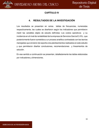 33
CAPÍTULO IV
4. RESULTADOS DE LA INVESTIGACIÓN
Los resultados se presentan en varias tablas de frecuencias, numeradas
respectivamente, las cuales se diseñaron según los indicadores que permitieron
medir las variables objeto de estudio definidas: Los costos operativos y su
incidencia en el nivel de rentabilidad de la empresa de Servicios García E.I.R.L que
posteriormente fueron sometidos a un proceso analítico contrastado con las teorías
manejadas que sirvieron de soporte a los planteamientos realizados en este estudio
y que permitieron diseñar conclusiones, recomendaciones y lineamientos de
solución.
En ese sentido a continuación se presentan, detalladamente las tablas elaboradas
por indicadores y dimensiones.
 