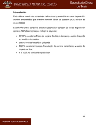41
Interpretación:
En la tabla se muestra los porcentajes de los rubros que consideran costos de posesión
aquellos encuestados que afirmaron conocer costos de posesión (40% de total de
encuestados).
En el GRÁFICO se considera a los trabajadores que conocen los costos de posesión
como un 100% los mismos que reflejan lo siguiente:
 El 100% consideran Precio de compra, Gastos de transporte, gastos de puesta
en servicio e impuestos
 El 50% considera licencias y seguros
 El 25% considera intereses, financiación de compra, capacitación y gastos de
disposición final
 Y el 100% no considera depreciación
 
