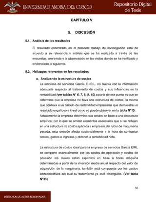 50
CAPÍTULO V
5. DISCUSIÓN
5.1. Análisis de los resultados
El resultado encontrado en el presente trabajo de investigación está de
acuerdo a su relevancia y análisis que se ha realizado a través de las
encuestas, entrevista y la observación en las visitas donde se ha verificado y
evidenciado lo siguiente.
5.2. Hallazgos relevantes en los resultados
a. Analizando la estructura de costos
La empresa de servicios García E.I.R.L. no cuenta con la información
adecuada respecto al tratamiento de costos y sus influencias en la
rentabilidad (ver tablas N° 6, 7, 8, 9, 10) a partir de ese punto es que se
determina que la empresa no lleva una estructura de costos, la misma
que conlleva a un cálculo de rentabilidad empresarial que demuestra un
resultado engañoso e irreal como se puede observar en la tabla N°15.
Actualmente la empresa determina sus costos en base a una estructura
empírica, por lo que se omiten elementos esenciales que sí se reflejan
en una estructura de costos aplicada a empresas del rubro de maquinaria
pesada, esta omisión afecta sustancialmente a la hora de contrastar
costos, gastos e ingresos y obtener la rentabilidad neta.
La estructura de costos ideal para la empresa de servicios García EIRL
se compone esencialmente por los costos de operación y costos de
posesión los cuales están explícitos en base a horas máquina
determinadas a partir de la inversión media anual respecto del valor de
adquisición de la maquinaria, también está compuesta por los gastos
administrativos del cual su tratamiento ya está distinguido. (Ver tabla
N°33)
 