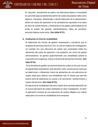 51
En resumen, actualmente se aplica una estructura básica e incompleta
la cual omite algunos elementos dentro de costos de posesión tales como
seguros, impuestos, almacenaje y calculo adecuado de la depreciación;
dentro de costos de operación no se considera los repuestos ni la mano
de obra de mantenimiento; y finalmente en los gastos administrativos se
omite el sueldo del gerente, administradores, útiles de escritorio,
servicios básicos entre otros. (Ver tabla N°21)
b. Analizando el nivel de rentabilidad.
Al determinar las formas de gestión empresarial y corroborar que la
empresa de servicios García E.I.R.L la cual es materia de investigación;
no cuentan con una estructura de costos que contemplen todos los
elementos del costo de operación y de posesión, así como los gastos
administrativos, se genera aparentemente una rentabilidad óptima la
cual podría ser engañosa, y llevar a la toma de decisiones erróneas. (Ver
tabla N°34)
Si se formaliza la gestión se asumirá todos los costos en los que incurre
la operatividad empresarial, esta decisión como consecuencia hará que
se determinen y diferencien todos los elementos de una estructura de
costos ideal para obtener una rentabilidad real, la misma que permite
buena toma de dediciones en cuanto a la renovación, mantenimiento y
mejora del servicio. (Ver tabla N°33)
El cálculo de la rentabilidad real será a partir de la correcta aplicación de
la nueva estructura de costos planteada en esta investigación, es decir
la aplicación correcta de una estructura de costos reflejara con criterio
adecuado a la norma la rentabilidad de la empresa.
 